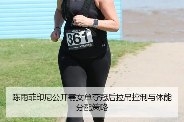 陈雨菲印尼公开赛女单夺冠后拉吊控制与体能分配策略